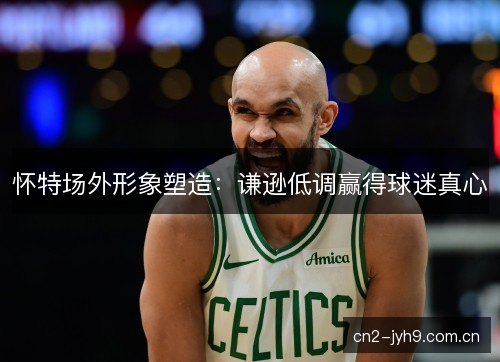 怀特场外形象塑造：谦逊低调赢得球迷真心